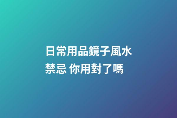 日常用品鏡子風水禁忌 你用對了嗎